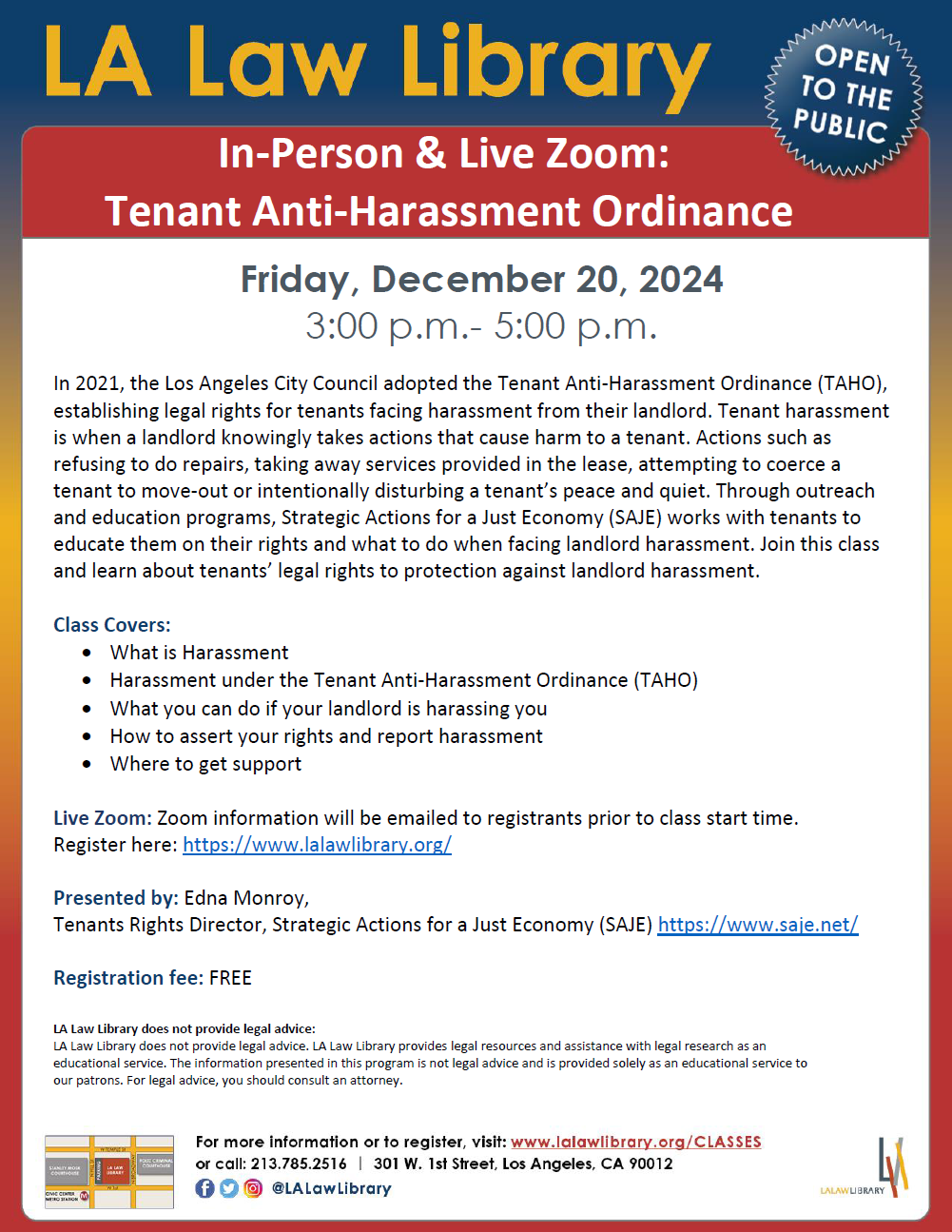 Dear Community Partners, We are excited to announce a free class on the Tenant Anti-Harassment Ordinance (TAHO), available both in-person and via Zoom. This class is designed to educate tenants on their legal rights and provide guidance on how to handle landlord harassment. Class Details: Topic: Tenant Anti-Harassment Ordinance (TAHO) Date: Friday, December 20, 2024 Time: 3:00 p.m. - 5:00 p.m. Location: LA Law Library (In-Person) and Zoom (Online) Class Covers: • What is Harassment • Harassment under the Tenant Anti-Harassment Ordinance (TAHO) • What you can do if your landlord is harassing you • How to assert your rights and report harassment • Where to get support Presenter: Edna Monroy, Tenants Rights Director, Strategic Actions for a Just Economy (SAJE) Registration Fee: FREE